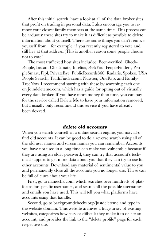 After this initial scarch, have a look at all of the data broker sites that profit on trading in personal data. I also encourage you to  move your closest family members at the same time. This process can be arduous; these stes try to make it as difficult as possible o delete information about yourself, There are some things you can’t remove  yourself from—for example, if you recently registered to vote and silllive at that address. (This is another reason some people choose not to vote.)  The most trafficked host sites includee: Been-verified, Check- People, Instant Checkmate, Intelius, PeckYou, PeopleFinders, Peo- pleSmart, Pipl, PrivatcEye, PublicRecords360, Radaris, Spokeo, USA People Scarch, TruthFinder.com, Nuwber, OncRep, and Family- TreeNow: I recommend starting with these by searching cach one on Joindeleteme.com, which has a guide for opting out of virtually every data broker. If you have more money than time, you can pay for the service called Delete Me to have your information removed,  f you have alrcady  but T usually only recommend this serv been doxsed  delete old accounts When you search yourself in a online search engine, you may also find old accounts. It can be good to do a reverse search using all of names you can remember. Accounts  the old user names and scre you have not used in a long they are using an older password, they can try that accounts tech-  me can make you vulnerable because if  nical support to get more data about you that they can try to use for other accounts. Download any material of sentimental value to you and permanently close all the accounts you no longer use. These can be full of clues about your lfe.  First, g0 to namechk com, which scarches over hundreds of plat- forms for specific usernames, and search all the possible usernames and emails you have used. This will ell you what platforms have accounts using that handle.  Sccond, go to backgroundchecks. the website domain. This website arc websites, categorizes how easy or d  Jjustdeleteme and type in a huge array of cxisting ult they make it o delete an ‘delete profile” page for  account, and provides the link to the  respective site.  